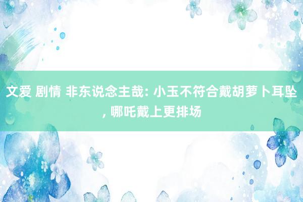 文爱 剧情 非东说念主哉: 小玉不符合戴胡萝卜耳坠， 哪吒戴上更排场