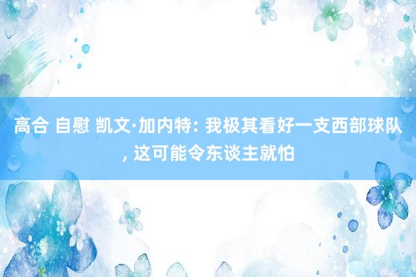 高合 自慰 凯文·加内特: 我极其看好一支西部球队， 这可能令东谈主就怕