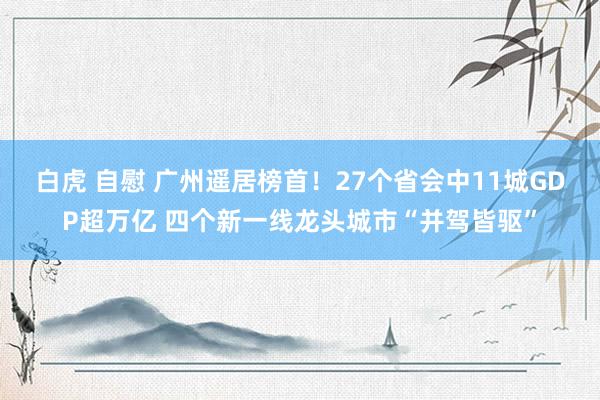 白虎 自慰 广州遥居榜首！27个省会中11城GDP超万亿 四个新一线龙头城市“并驾皆驱”