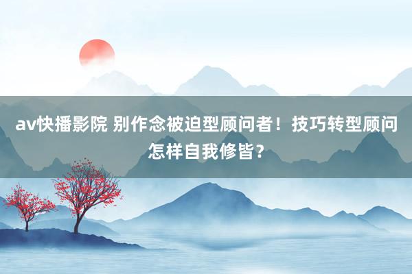 av快播影院 别作念被迫型顾问者！技巧转型顾问怎样自我修皆？