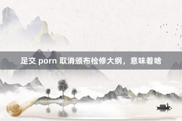 足交 porn 取消颁布检修大纲，意味着啥