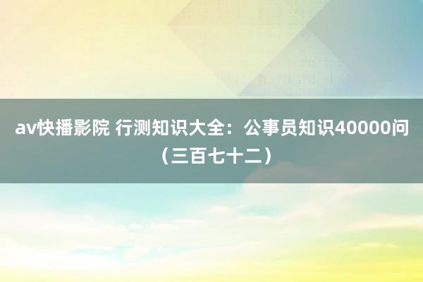 av快播影院 行测知识大全：公事员知识40000问（三百七十二）