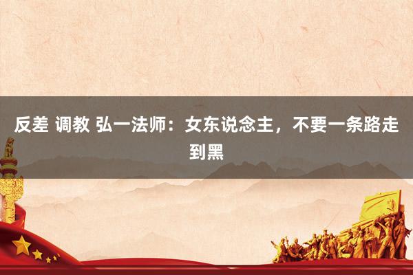 反差 调教 弘一法师：女东说念主，不要一条路走到黑