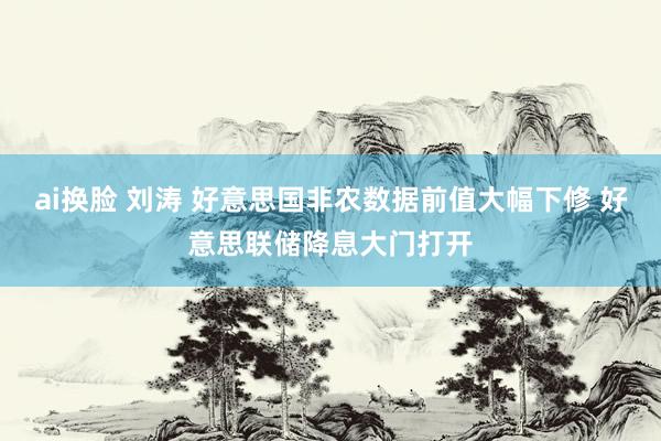 ai换脸 刘涛 好意思国非农数据前值大幅下修 好意思联储降息大门打开