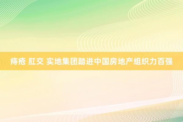 痔疮 肛交 实地集团踏进中国房地产组织力百强