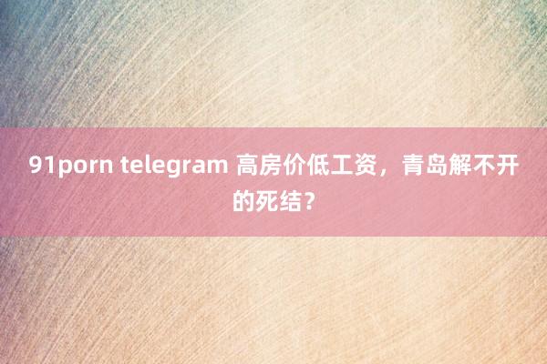 91porn telegram 高房价低工资，青岛解不开的死结？