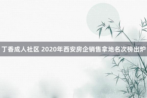 丁香成人社区 2020年西安房企销售拿地名次榜出炉