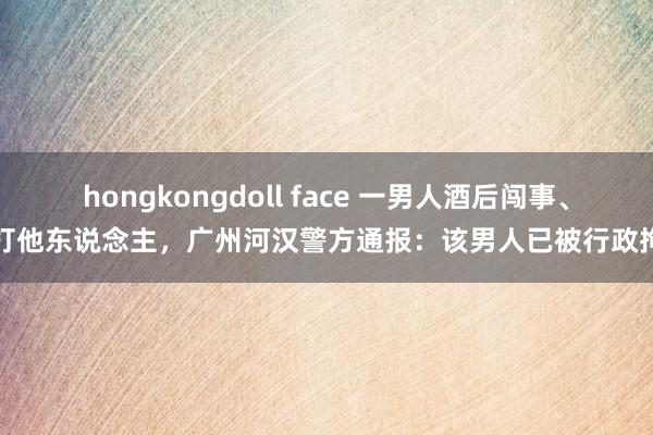 hongkongdoll face 一男人酒后闯事、殴打他东说念主，广州河汉警方通报：该男人已被行政拘留