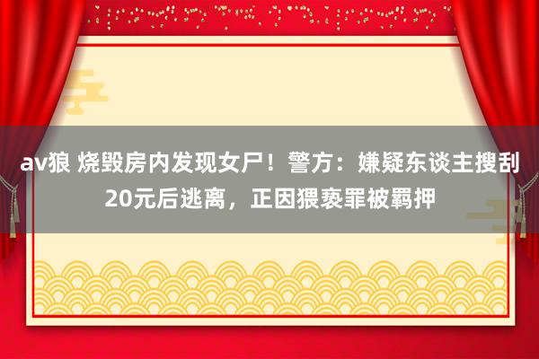 av狼 烧毁房内发现女尸！警方：嫌疑东谈主搜刮20元后逃离，正因猥亵罪被羁押