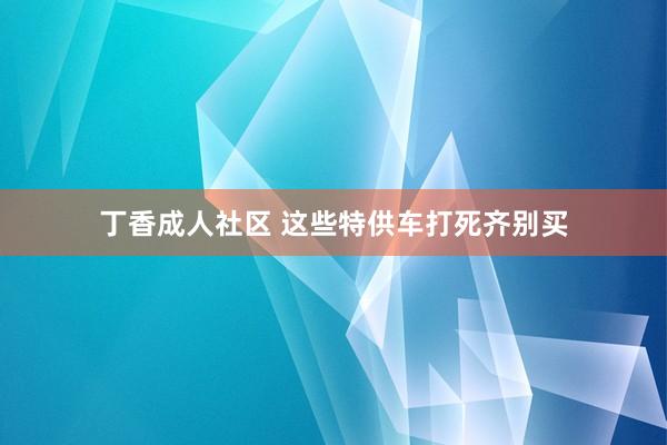 丁香成人社区 这些特供车打死齐别买