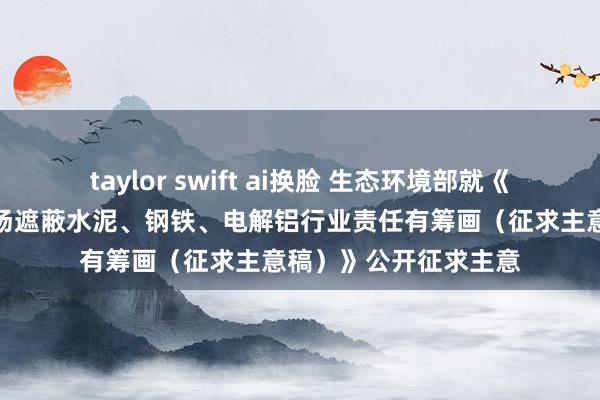 taylor swift ai换脸 生态环境部就《宇宙碳排放权交游商场遮蔽水泥、钢铁、电解铝行业责任有筹画（征求主意稿）》公开征求主意