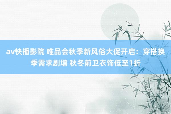 av快播影院 唯品会秋季新风俗大促开启：穿搭换季需求剧增 秋冬前卫衣饰低至1折