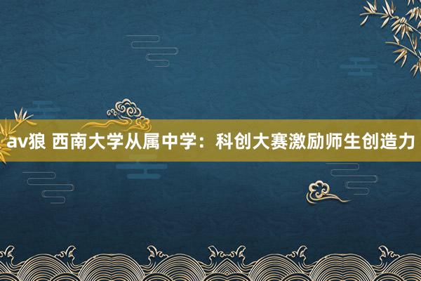 av狼 西南大学从属中学：科创大赛激励师生创造力