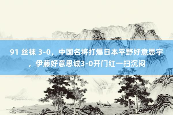 91 丝袜 3-0，中国名将打爆日本平野好意思宇，伊藤好意思诚3-0开门红一扫沉闷