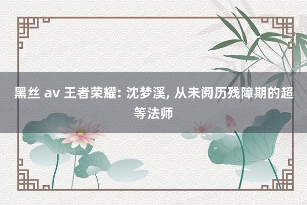 黑丝 av 王者荣耀: 沈梦溪， 从未阅历残障期的超等法师