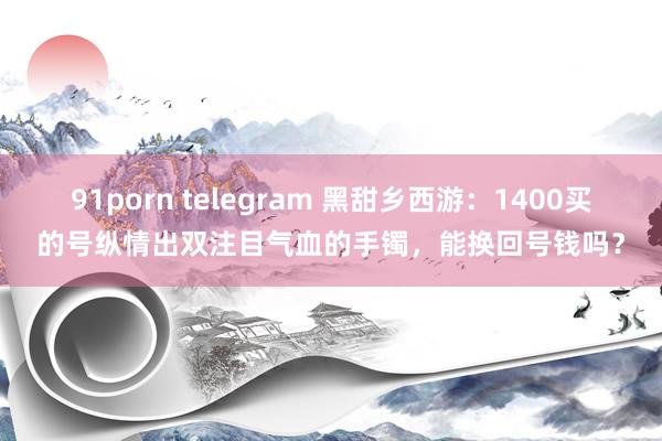 91porn telegram 黑甜乡西游：1400买的号纵情出双注目气血的手镯，能换回号钱吗？