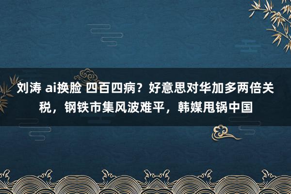 刘涛 ai换脸 四百四病？好意思对华加多两倍关税，钢铁市集风波难平，韩媒甩锅中国