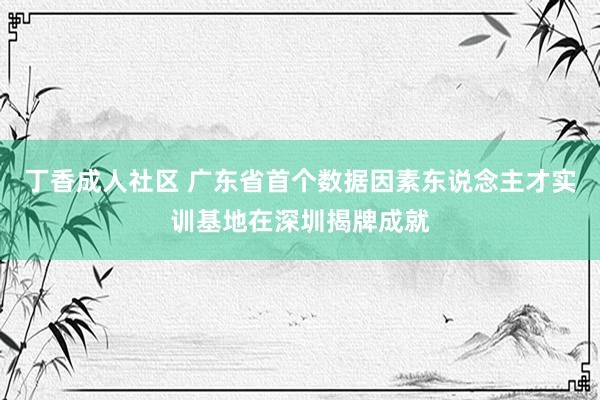 丁香成人社区 广东省首个数据因素东说念主才实训基地在深圳揭牌成就