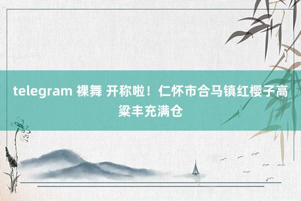 telegram 裸舞 开称啦！仁怀市合马镇红樱子高粱丰充满仓