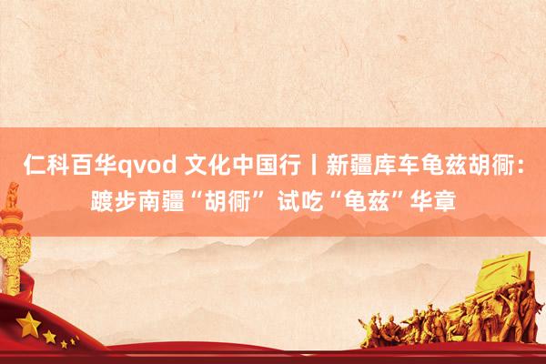 仁科百华qvod 文化中国行丨新疆库车龟兹胡衕：踱步南疆“胡衕” 试吃“龟兹”华章