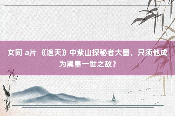 女同 a片 《遮天》中紫山探秘者大量，只须他成为黑皇一世之敌？