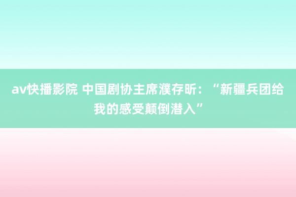 av快播影院 中国剧协主席濮存昕：“新疆兵团给我的感受颠倒潜入”