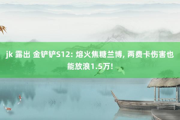 jk 露出 金铲铲S12: 熔火焦糖兰博， 两费卡伤害也能放浪1.5万!