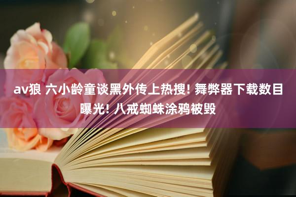 av狼 六小龄童谈黑外传上热搜! 舞弊器下载数目曝光! 八戒蜘蛛涂鸦被毁