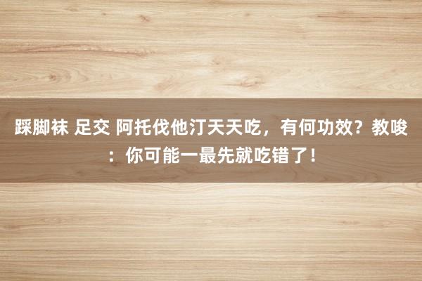 踩脚袜 足交 阿托伐他汀天天吃，有何功效？教唆：你可能一最先就吃错了！