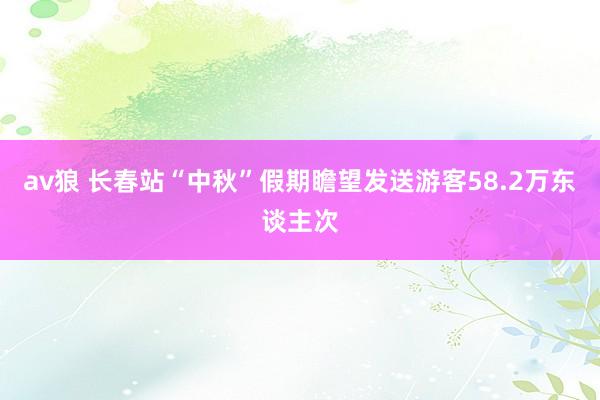 av狼 长春站“中秋”假期瞻望发送游客58.2万东谈主次