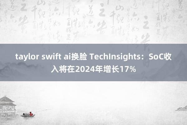 taylor swift ai换脸 TechInsights：SoC收入将在2024年增长17%