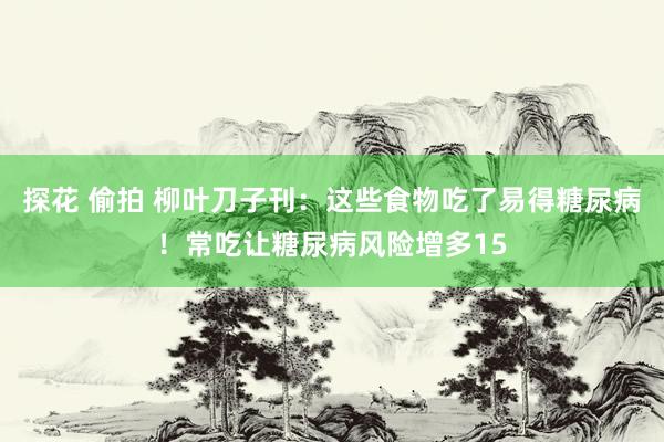 探花 偷拍 柳叶刀子刊：这些食物吃了易得糖尿病！常吃让糖尿病风险增多15