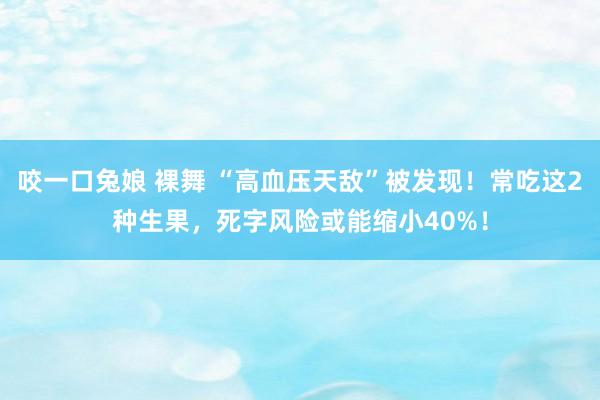 咬一口兔娘 裸舞 “高血压天敌”被发现！常吃这2种生果，死字风险或能缩小40%！