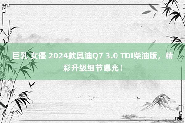 巨乳 女優 2024款奥迪Q7 3.0 TDI柴油版，精彩升级细节曝光！