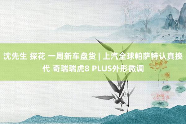 沈先生 探花 一周新车盘货 | 上汽全球帕萨特认真换代 奇瑞瑞虎8 PLUS外形微调