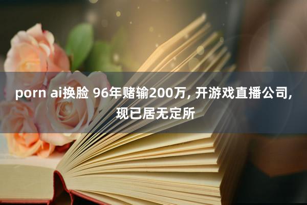 porn ai换脸 96年赌输200万， 开游戏直播公司， 现已居无定所