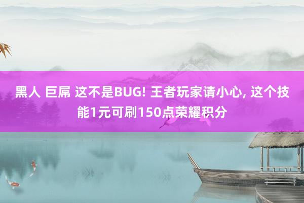 黑人 巨屌 这不是BUG! 王者玩家请小心， 这个技能1元可刷150点荣耀积分