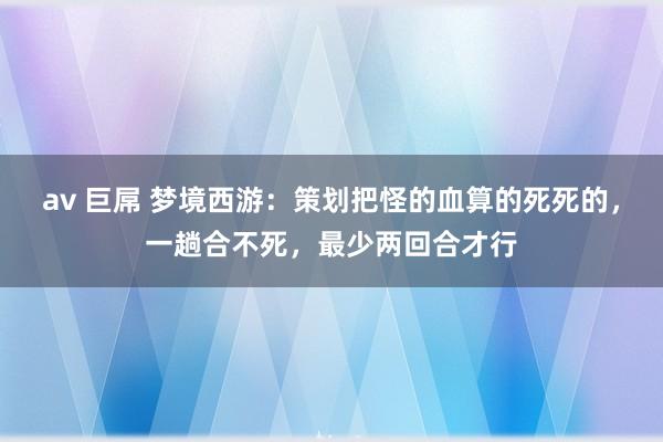 av 巨屌 梦境西游：策划把怪的血算的死死的，一趟合不死，最少两回合才行