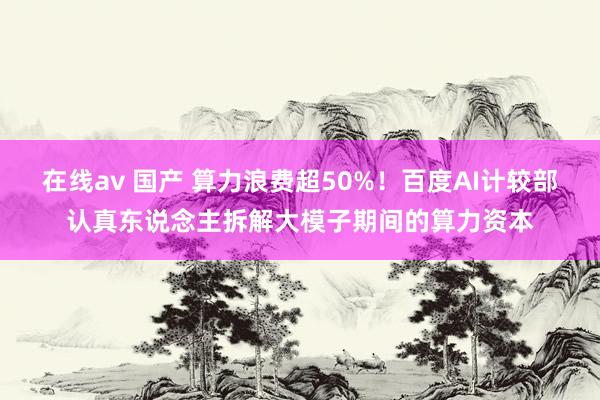 在线av 国产 算力浪费超50%！百度AI计较部认真东说念主拆解大模子期间的算力资本