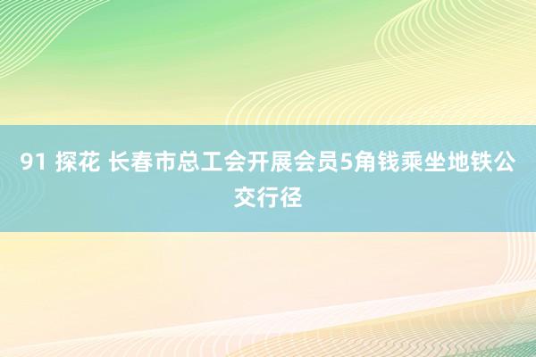 91 探花 长春市总工会开展会员5角钱乘坐地铁公交行径