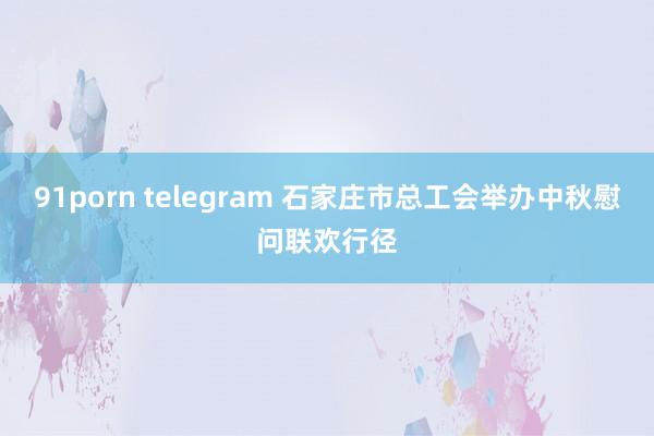 91porn telegram 石家庄市总工会举办中秋慰问联欢行径