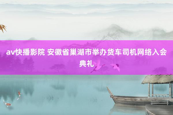 av快播影院 安徽省巢湖市举办货车司机网络入会典礼