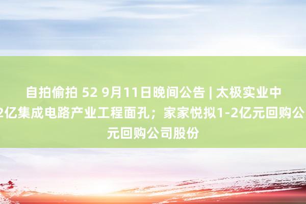 自拍偷拍 52 9月11日晚间公告 | 太极实业中标14.2亿集成电路产业工程面孔；家家悦拟1-2亿元回购公司股份