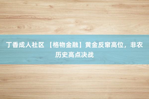 丁香成人社区 【格物金融】黄金反窜高位，非农历史高点决战