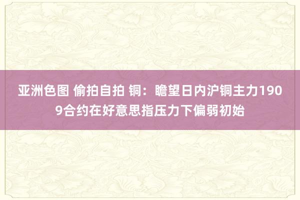 亚洲色图 偷拍自拍 铜：瞻望日内沪铜主力1909合约在好意思指压力下偏弱初始