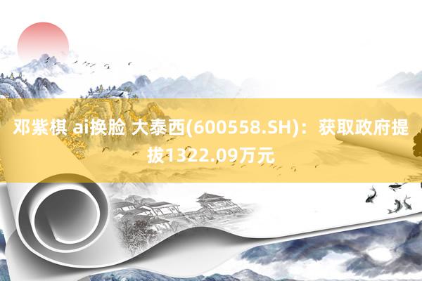 邓紫棋 ai换脸 大泰西(600558.SH)：获取政府提拔1322.09万元