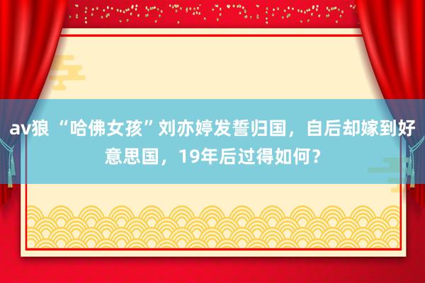 av狼 “哈佛女孩”刘亦婷发誓归国，自后却嫁到好意思国，19年后过得如何？