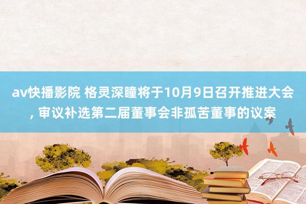 av快播影院 格灵深瞳将于10月9日召开推进大会， 审议补选第二届董事会非孤苦董事的议案