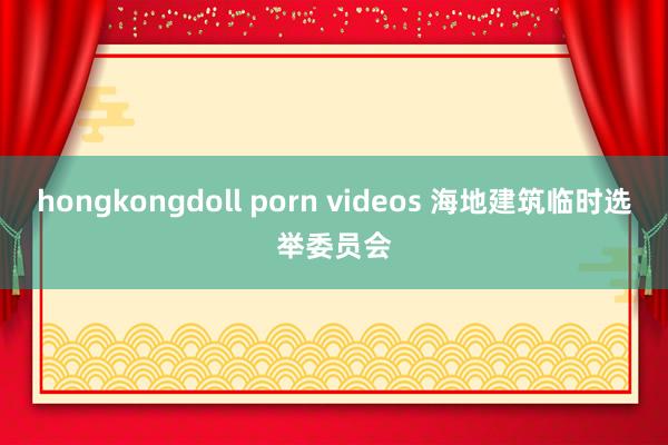 hongkongdoll porn videos 海地建筑临时选举委员会