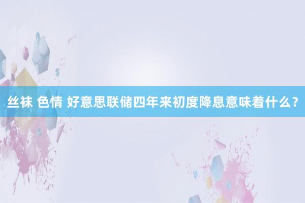 丝袜 色情 好意思联储四年来初度降息意味着什么？